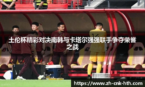 土伦杯精彩对决南韩与卡塔尔强强联手争夺荣誉之战